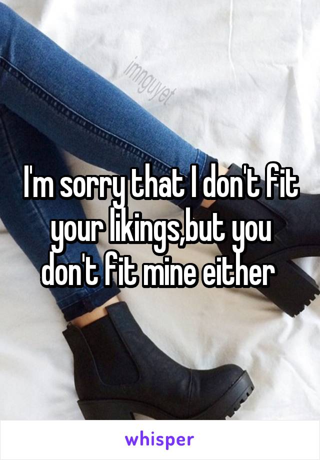 I'm sorry that I don't fit your likings,but you don't fit mine either 