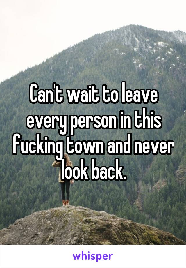Can't wait to leave every person in this fucking town and never look back.