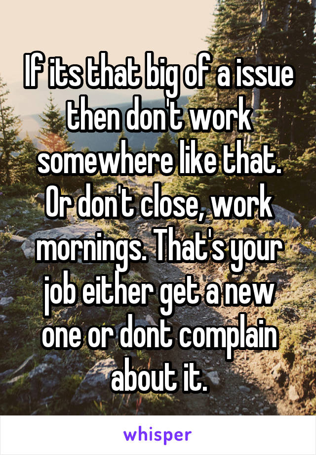 If its that big of a issue then don't work somewhere like that. Or don't close, work mornings. That's your job either get a new one or dont complain about it.