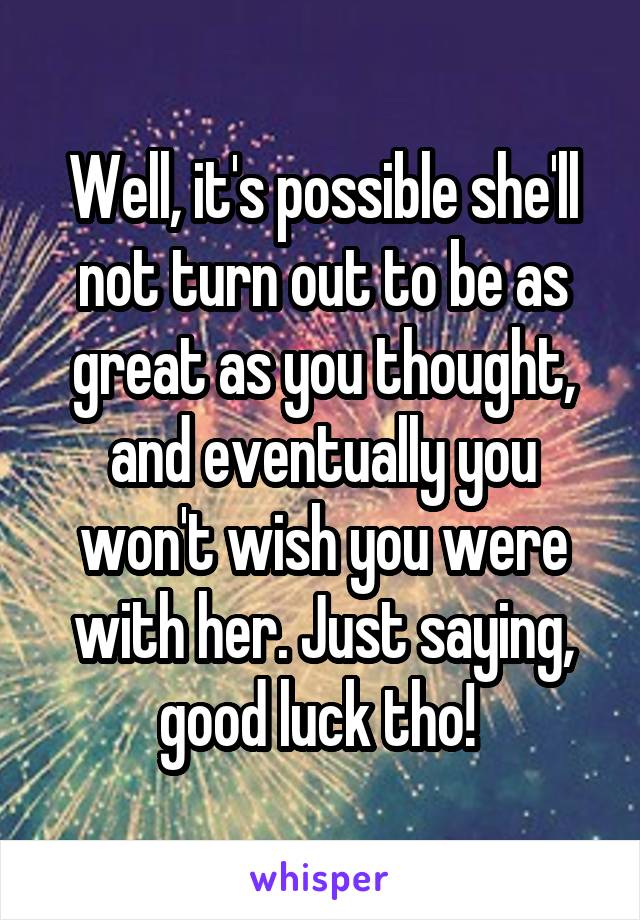 Well, it's possible she'll not turn out to be as great as you thought, and eventually you won't wish you were with her. Just saying, good luck tho! 
