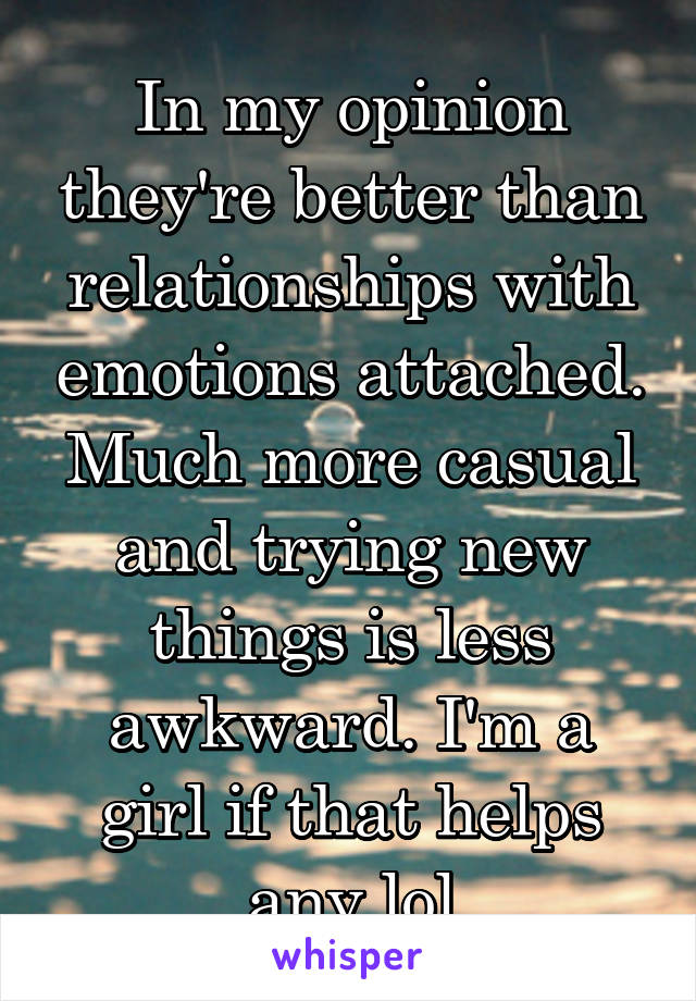 In my opinion they're better than relationships with emotions attached. Much more casual and trying new things is less awkward. I'm a girl if that helps any lol