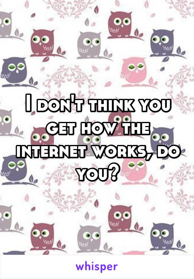 I don't think you get how the internet works, do you?