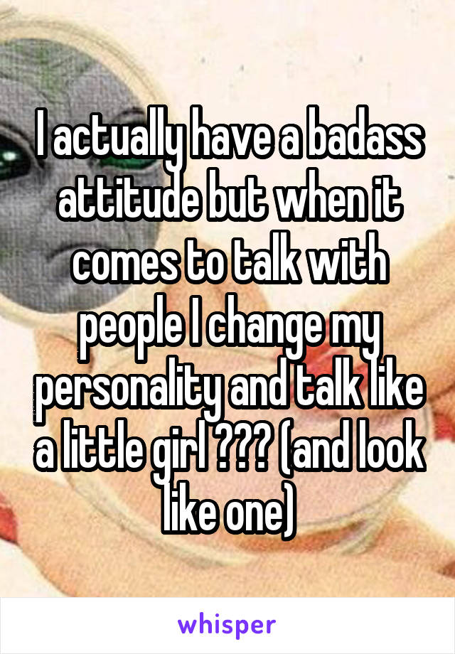 I actually have a badass attitude but when it comes to talk with people I change my personality and talk like a little girl ??? (and look like one)