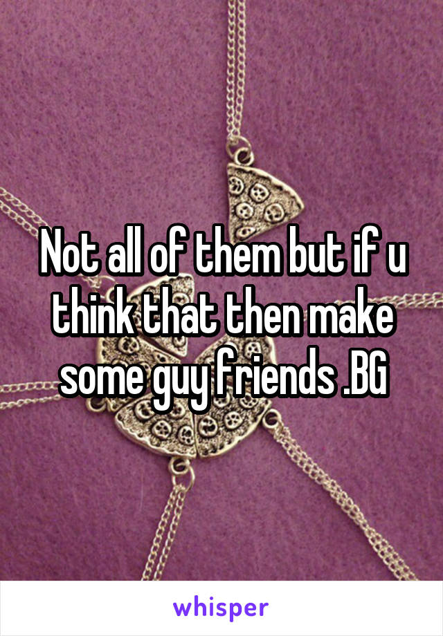 Not all of them but if u think that then make some guy friends .BG