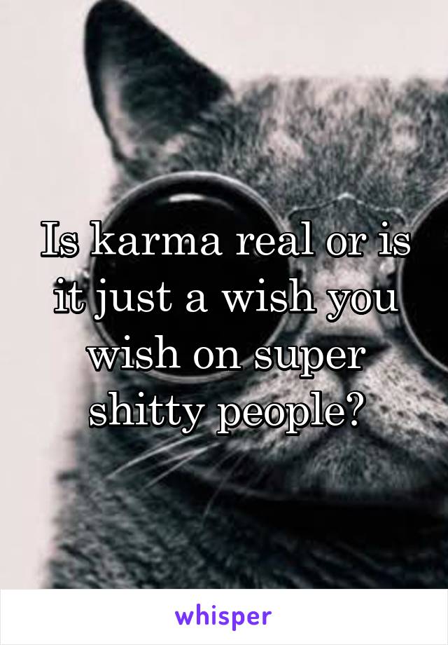 Is karma real or is it just a wish you wish on super shitty people?
