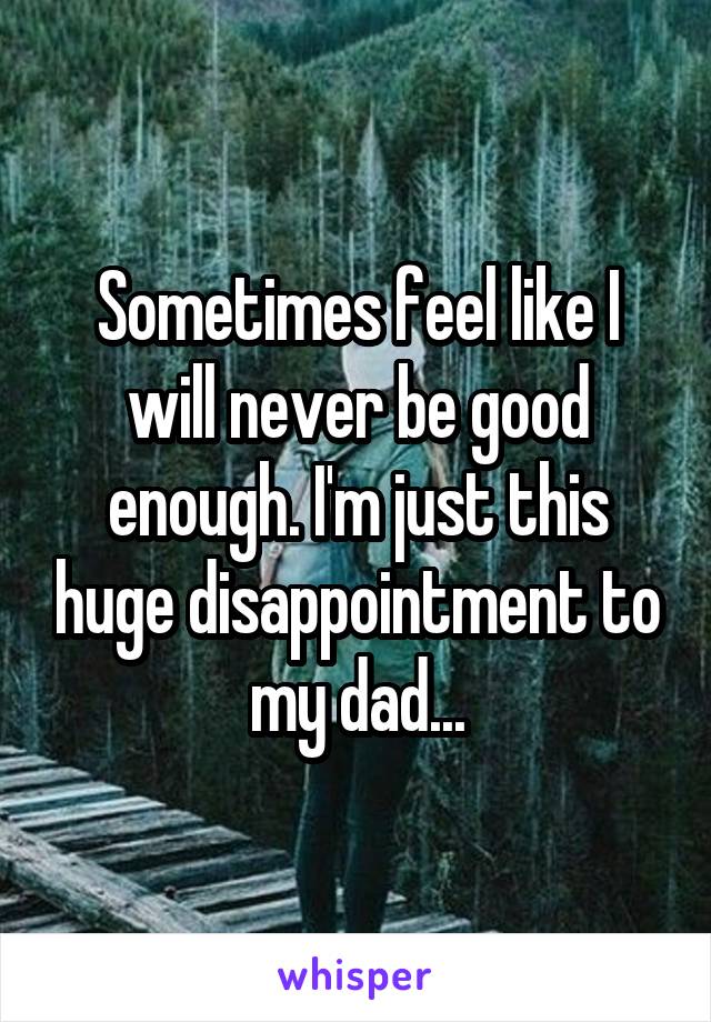 Sometimes feel like I will never be good enough. I'm just this huge disappointment to my dad...