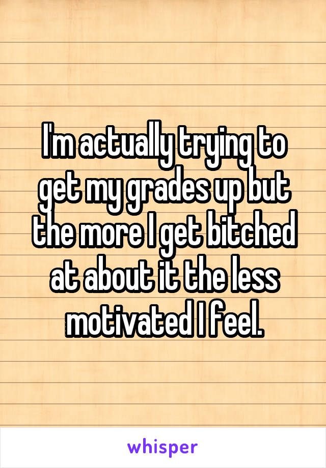 I'm actually trying to get my grades up but the more I get bitched at about it the less motivated I feel.