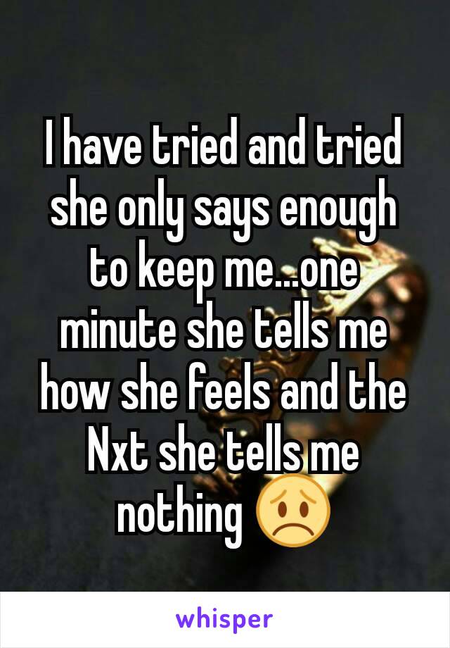 I have tried and tried she only says enough to keep me...one minute she tells me how she feels and the Nxt she tells me nothing 😞