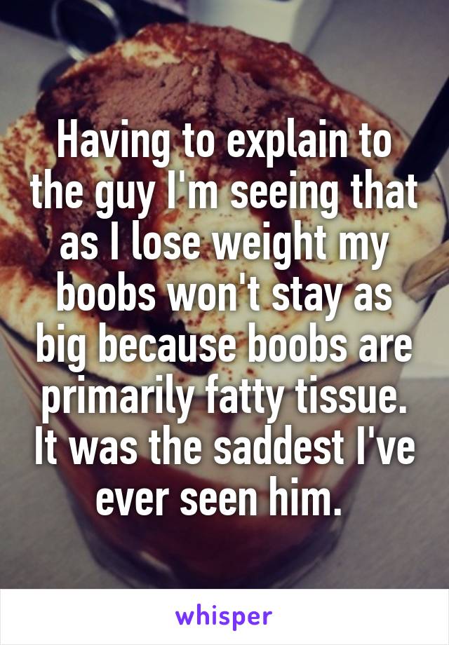 Having to explain to the guy I'm seeing that as I lose weight my boobs won't stay as big because boobs are primarily fatty tissue. It was the saddest I've ever seen him. 
