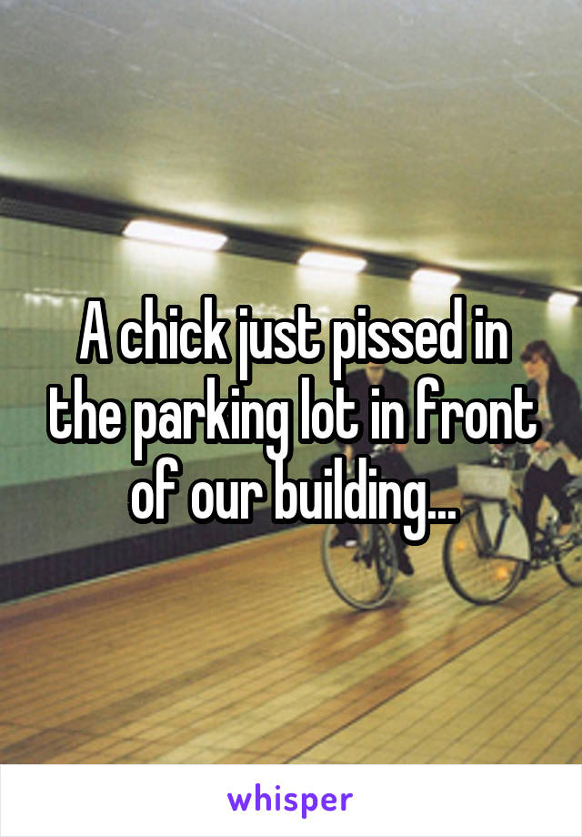 A chick just pissed in the parking lot in front of our building...
