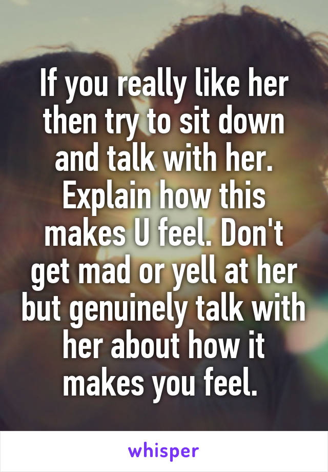 If you really like her then try to sit down and talk with her. Explain how this makes U feel. Don't get mad or yell at her but genuinely talk with her about how it makes you feel. 