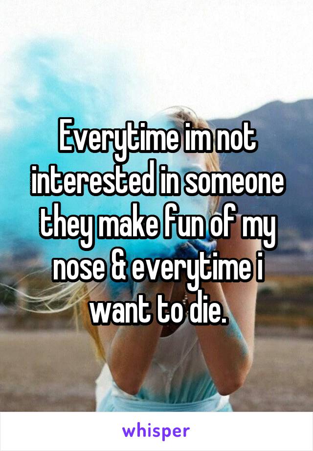 Everytime im not interested in someone they make fun of my nose & everytime i want to die.