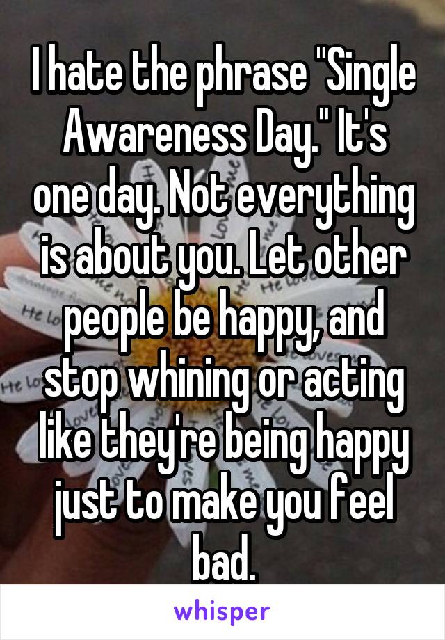 I hate the phrase "Single Awareness Day." It's one day. Not everything is about you. Let other people be happy, and stop whining or acting like they're being happy just to make you feel bad.