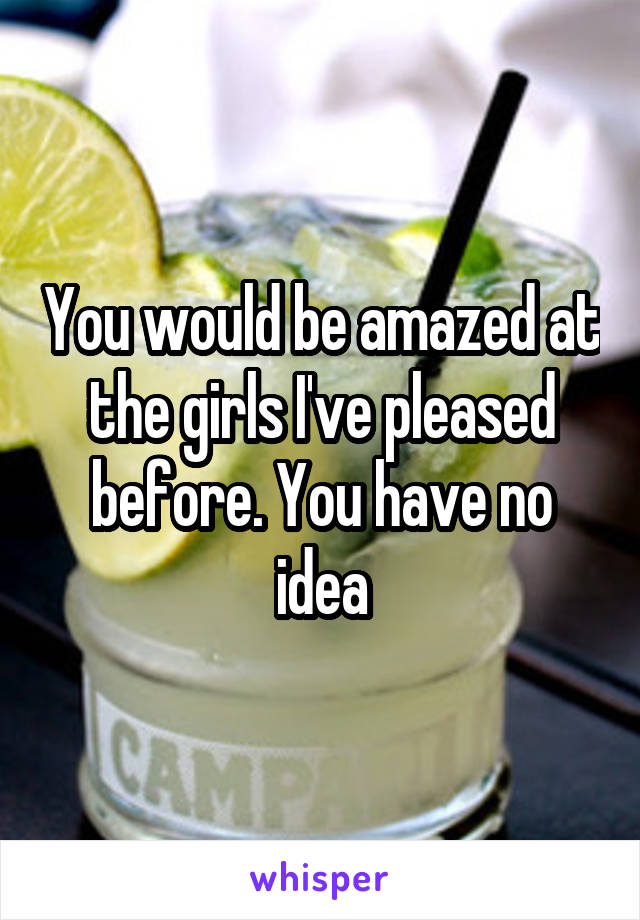 You would be amazed at the girls I've pleased before. You have no idea