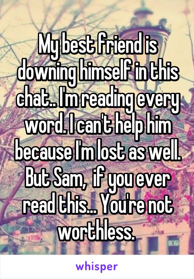 My best friend is downing himself in this chat.. I'm reading every word. I can't help him because I'm lost as well. But Sam,  if you ever read this... You're not worthless. 