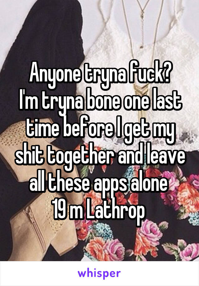 Anyone tryna fuck?
I'm tryna bone one last time before I get my shit together and leave all these apps alone 
19 m Lathrop 