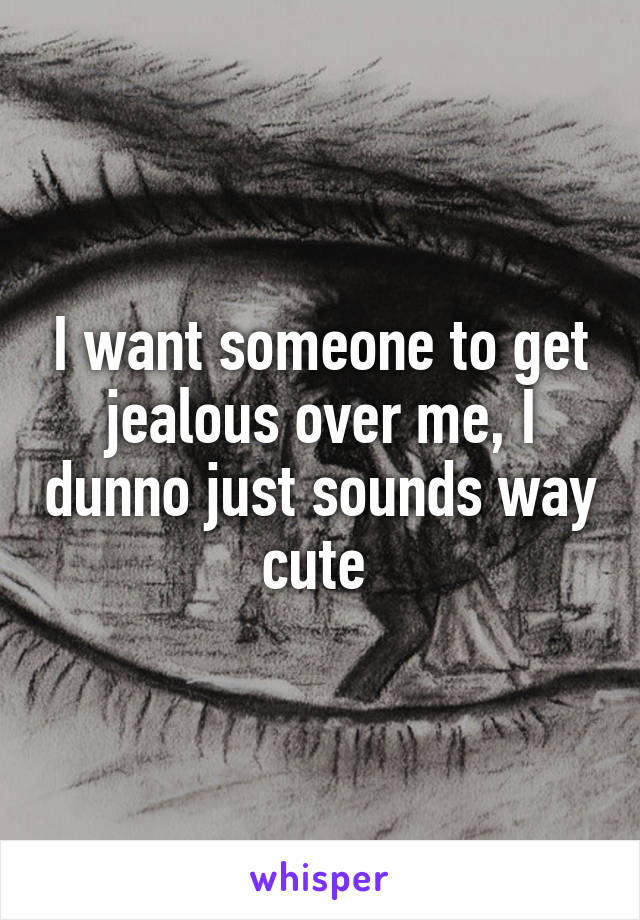 I want someone to get jealous over me, I dunno just sounds way cute 