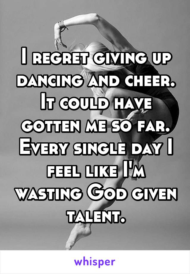 I regret giving up dancing and cheer. It could have gotten me so far. Every single day I feel like I'm wasting God given talent.