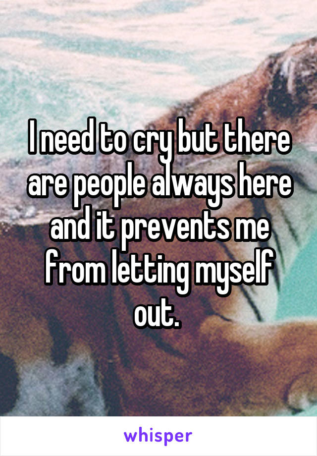 I need to cry but there are people always here and it prevents me from letting myself out. 