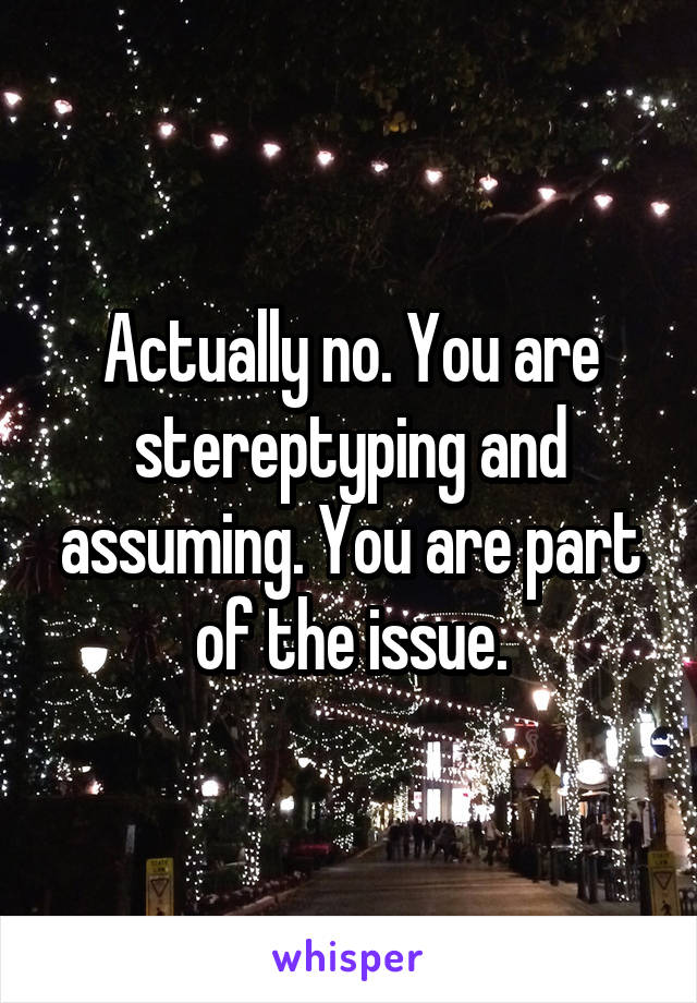 Actually no. You are stereptyping and assuming. You are part of the issue.