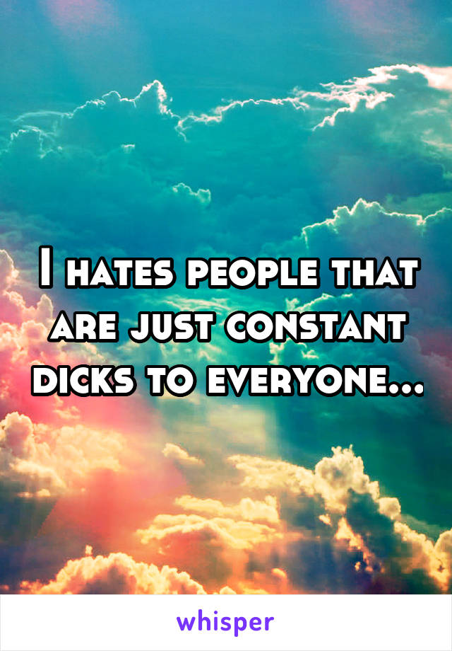 I hates people that are just constant dicks to everyone...