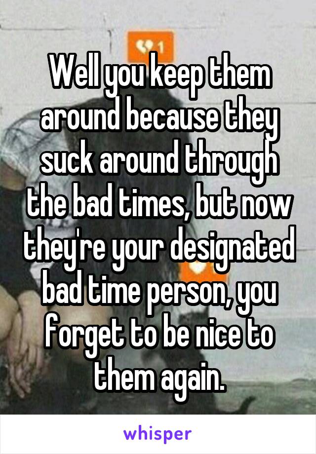 Well you keep them around because they suck around through the bad times, but now they're your designated bad time person, you forget to be nice to them again.