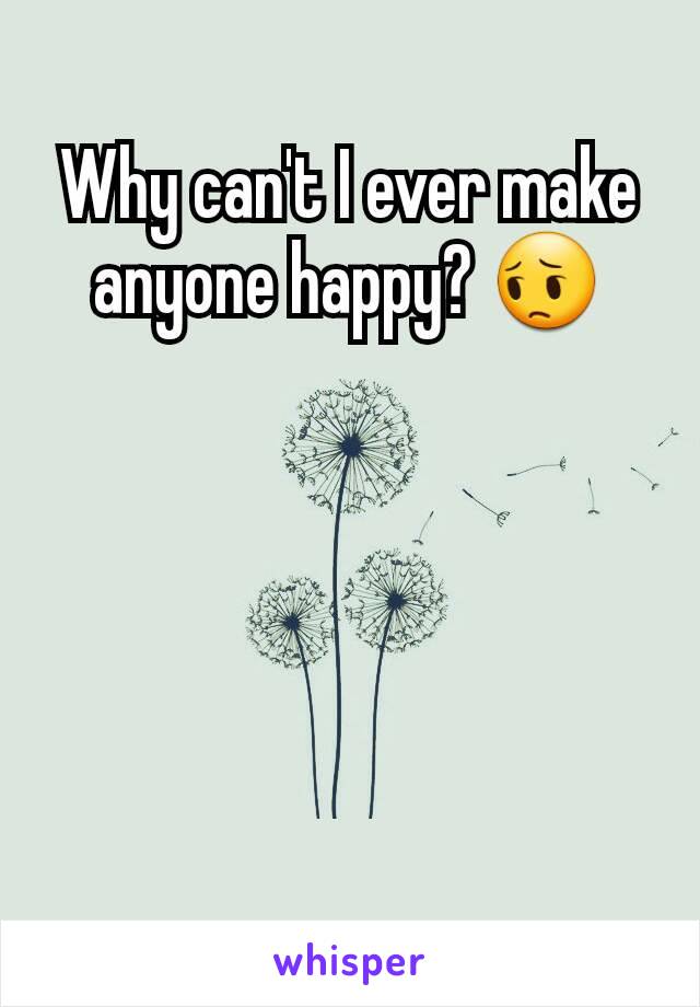 Why can't I ever make anyone happy? 😔