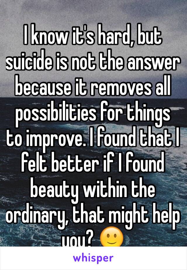 I know it's hard, but suicide is not the answer because it removes all possibilities for things to improve. I found that I felt better if I found beauty within the ordinary, that might help you? 🙂