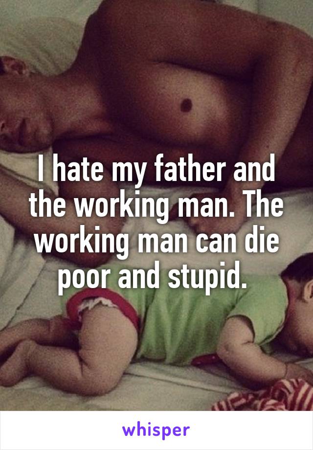 I hate my father and the working man. The working man can die poor and stupid. 