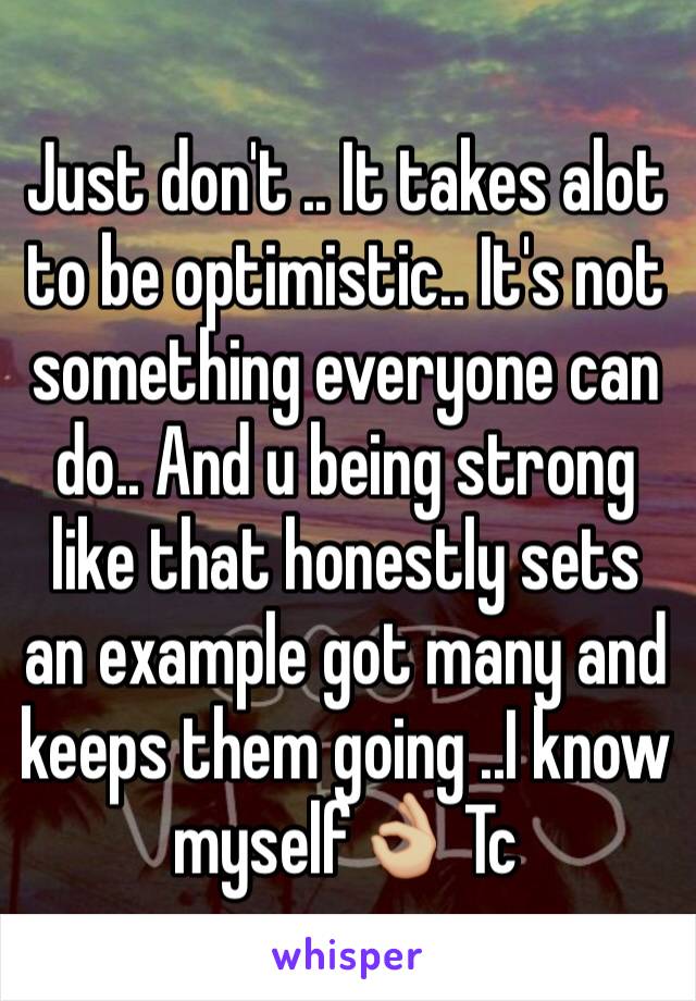 Just don't .. It takes alot to be optimistic.. It's not something everyone can do.. And u being strong like that honestly sets an example got many and keeps them going ..I know myself👌🏼 Tc 