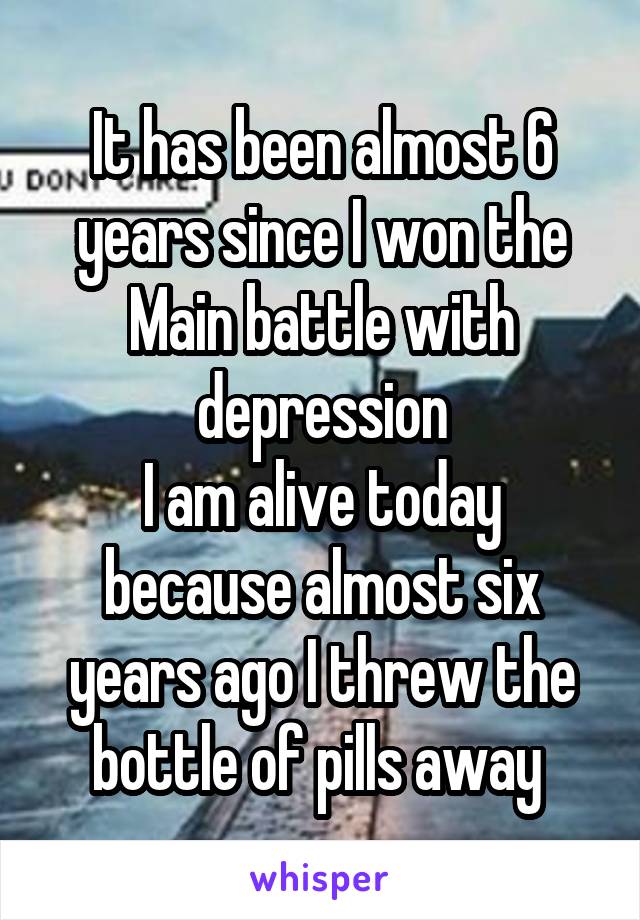 It has been almost 6 years since I won the Main battle with depression
I am alive today because almost six years ago I threw the bottle of pills away 