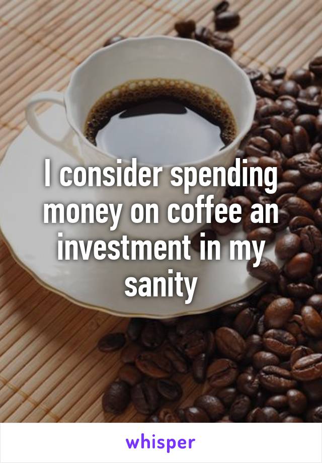 I consider spending money on coffee an investment in my sanity
