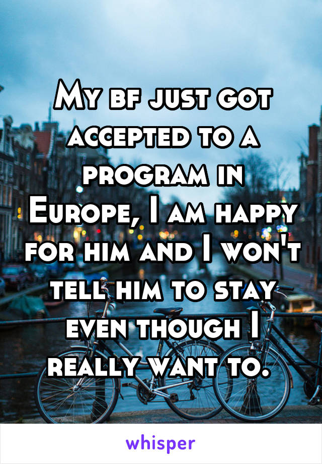 My bf just got accepted to a program in Europe, I am happy for him and I won't tell him to stay even though I really want to. 