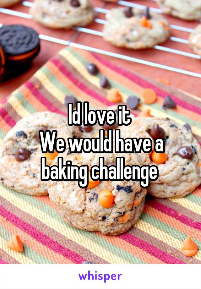 Id love it 
We would have a baking challenge 