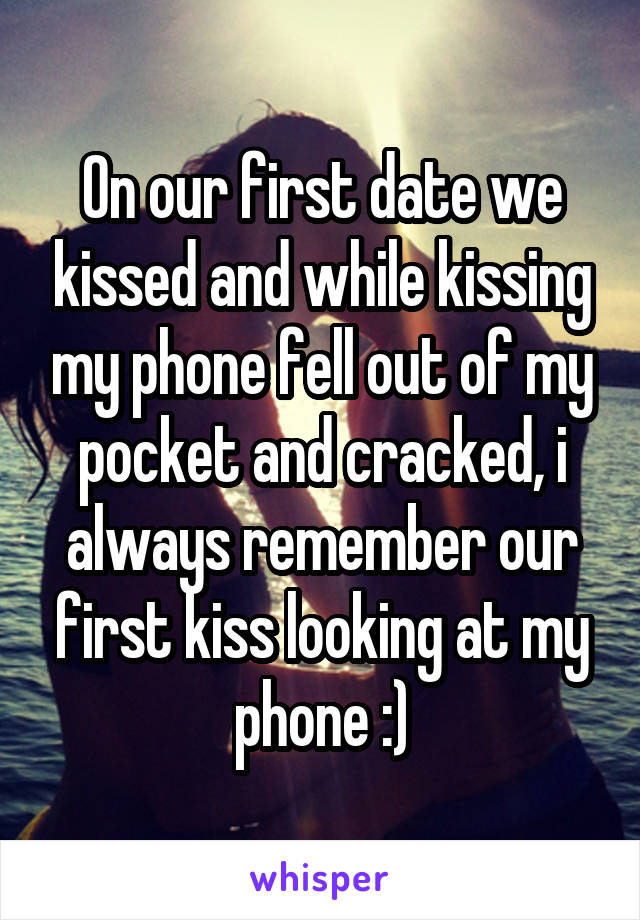 On our first date we kissed and while kissing my phone fell out of my pocket and cracked, i always remember our first kiss looking at my phone :)