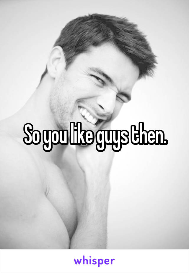 So you like guys then.