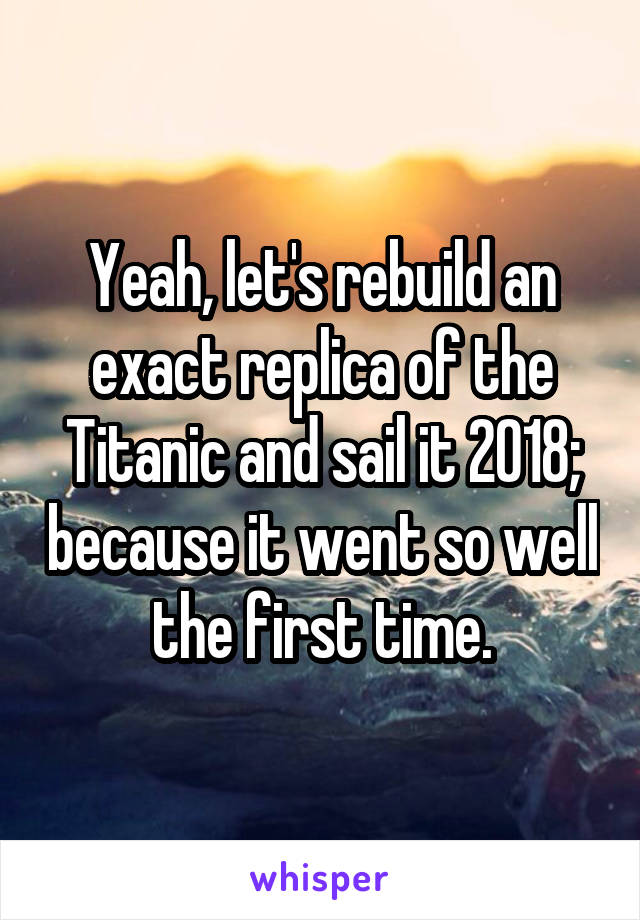 Yeah, let's rebuild an exact replica of the Titanic and sail it 2018; because it went so well the first time.