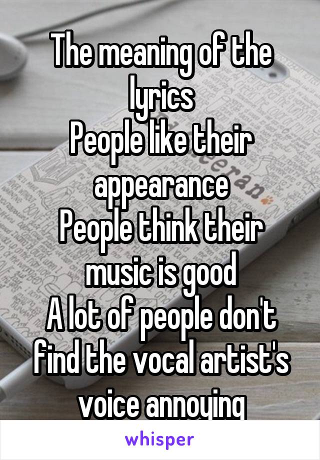 The meaning of the lyrics
People like their appearance
People think their music is good
A lot of people don't find the vocal artist's voice annoying