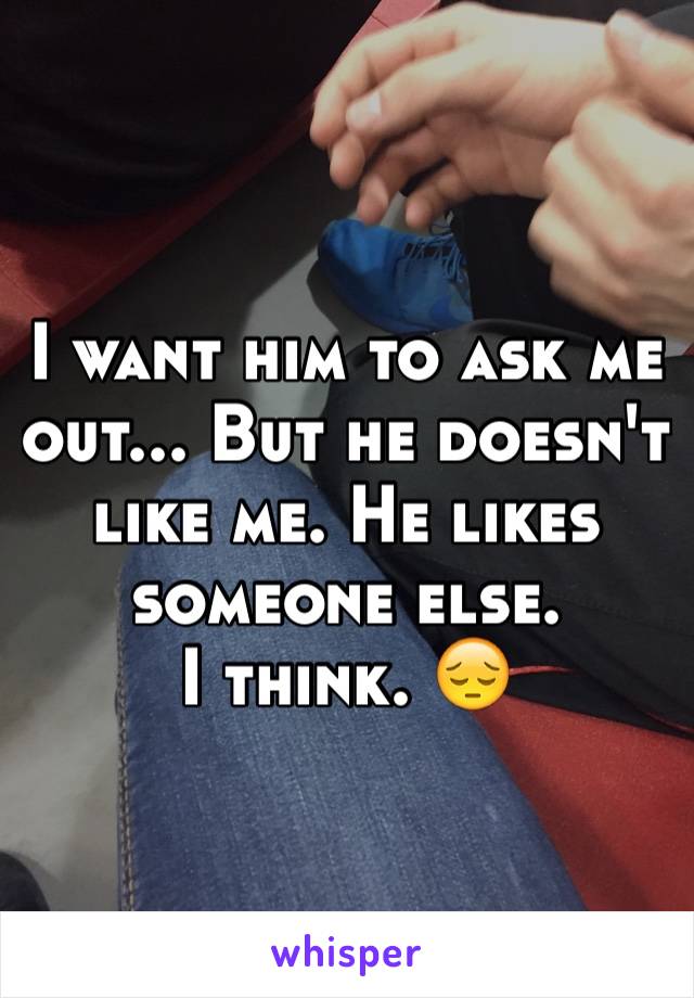 I want him to ask me out... But he doesn't like me. He likes someone else. 
I think. 😔