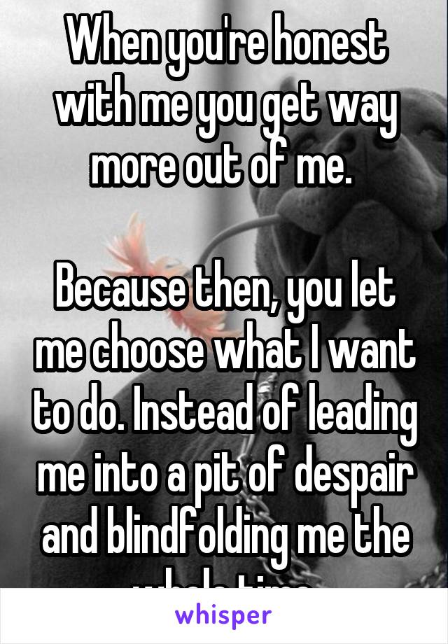 When you're honest with me you get way more out of me. 

Because then, you let me choose what I want to do. Instead of leading me into a pit of despair and blindfolding me the whole time.
