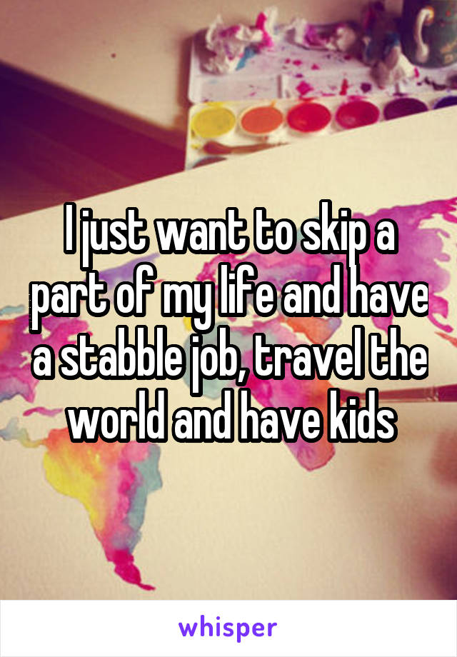 I just want to skip a part of my life and have a stabble job, travel the world and have kids