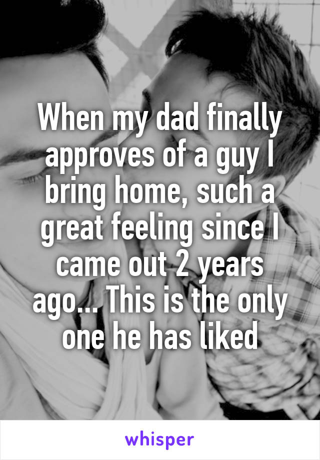 When my dad finally approves of a guy I bring home, such a great feeling since I came out 2 years ago... This is the only one he has liked