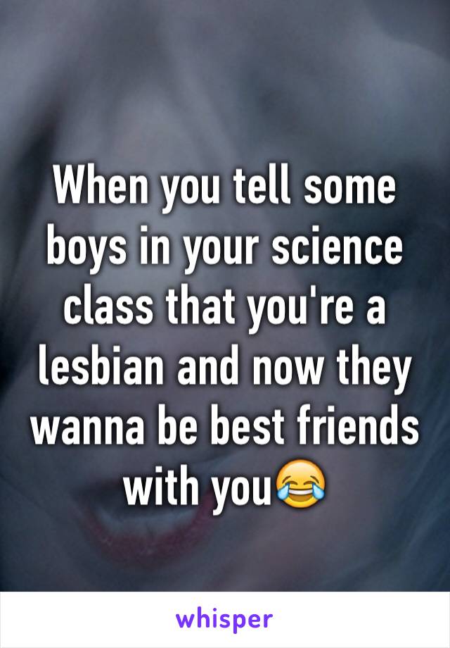 When you tell some boys in your science class that you're a lesbian and now they wanna be best friends with you😂