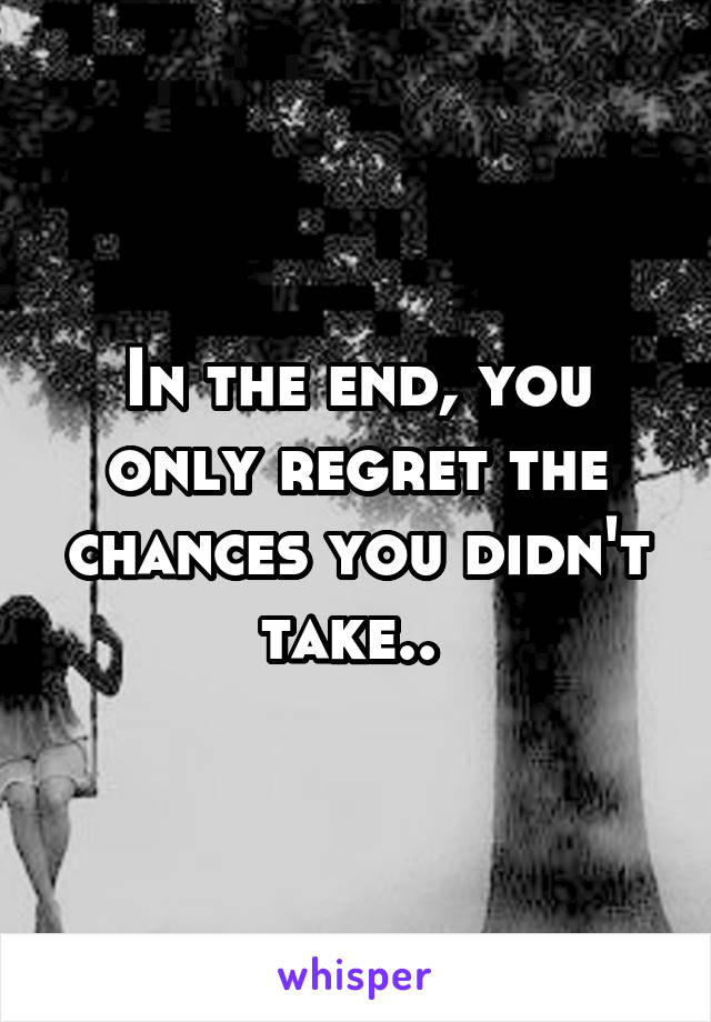 In the end, you only regret the chances you didn't take.. 