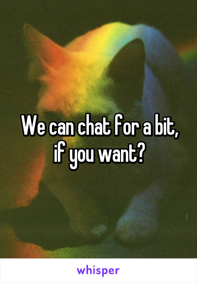 We can chat for a bit, if you want?
