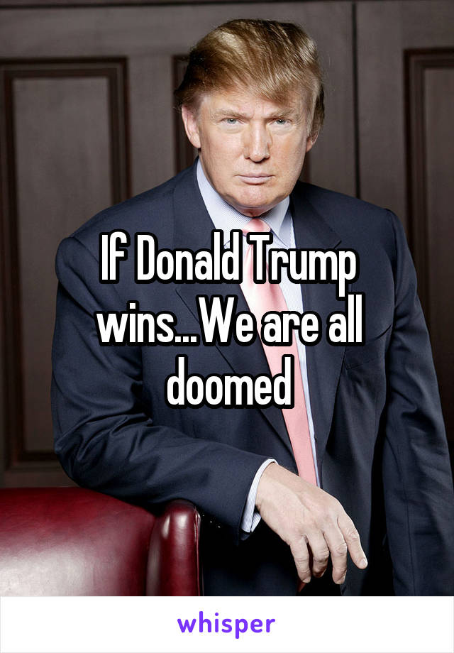 If Donald Trump wins...We are all doomed