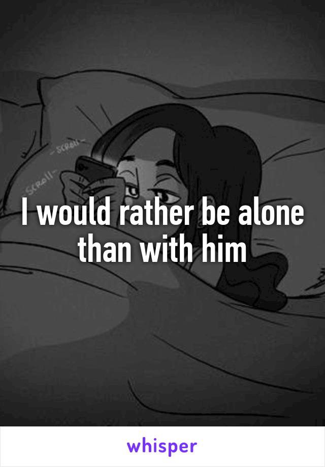 I would rather be alone than with him