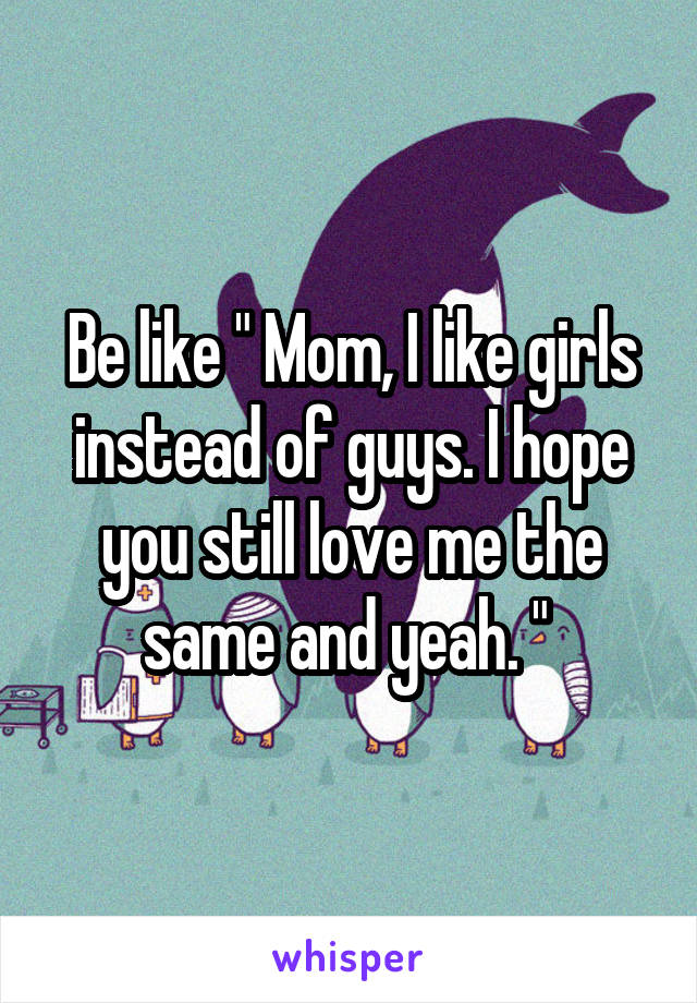 Be like " Mom, I like girls instead of guys. I hope you still love me the same and yeah. " 