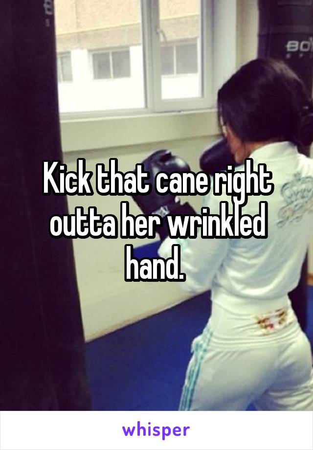 Kick that cane right outta her wrinkled hand. 