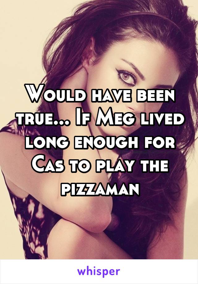 Would have been true... If Meg lived long enough for Cas to play the pizzaman